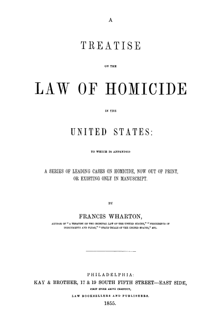 handle is hein.beal/tlwhm0001 and id is 1 raw text is: TREATISE
ON THE
LAW OF HOMICIDE
IN THE
UNITED STATES:
TO WHICH IS APPENDED
A SERIES OF LEADING CASES ON HOMICIDE, NOW OUT OF PRINT,
OR EXISTING ONLY IN MANUSCRIPT.
BY
FRANCIS WHARTON,
AUTHOR OP A TREATISE ON THE CRIMINAL LA* OF THE UNITED STATES,  PRECEDENTS OP
INDICTMENTS AND PLEAS, STATE TRIALS OF TI UNITED STATES, ETC.

PHI LAD ELPHI A:
KAY & BROTHER, 17 & 19 SOUTH FIFTH STREET-EAST SIDE,
FIRST STORE ABOVE CHESTNUT,
LAW BOOKSELLERS AND PUBLISHERS.
1855.


