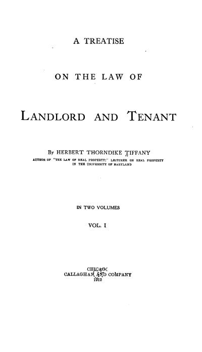 handle is hein.beal/tlwlt0001 and id is 1 raw text is: 




               A TREATISE




         ON THE LAW OF





LANDLORD AND TENANT




        By HERBERT THORNDIKE TIFFANY
   AUTHOR OF THE LAW OF REAL PROPERTY;' LECTURER ON REAL PROPERTY
              IN THE UNIVERSITY OF MARYLAND





                IN TWO VOLUMES


                   VOL. I





                   CHI4GC
            CALLAGHA  .Ib COMPANY
                    fO12


