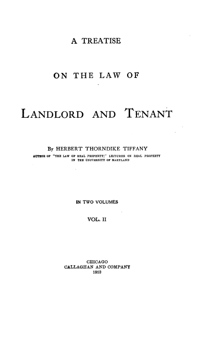 handle is hein.beal/tlwlt0002 and id is 1 raw text is: 





              A TREATISE




         ON THE LAW OF





LANDLORD AND TENANT




        By HERBERT THORNDIKE TIFFANY
   AUTHOR OF THE LAW OF REAL PROPERTY; LECTURER ON REAL PROPERTY
               IN THE UNIVERSITY OF MARYLAND






               IN TWO VOLUMES


                   VOL. II






                   CHICAGO
            CALLAGHAN AND COMPANY
                     1912


