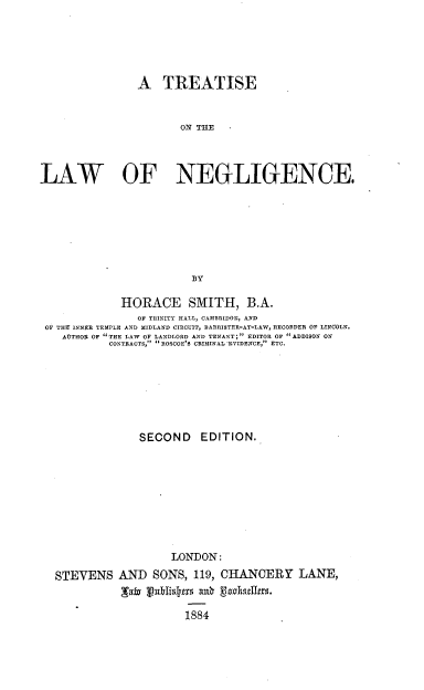 handle is hein.beal/tlwng0001 and id is 1 raw text is: 





                A TREATISE


                       ON THE



LAW OF NEGLIGENCE.







                         BY

             HORACE SMITH, B.A.
                OF TRINITY HALL, CAMBRIDGE, AND
 OF TH% INNER TEMPLE AND MIDLAND CIRCUIT, BARRISTER-AT-LA.W, RECORDER OF LINCOLN.
    AUTHOR OF  THE LAW OF LANDLORD AND TENANT;  EDITOR OF ADDISON ON
           CONTRACTS, ROSCOE'S CRIMINAL EVIDENCE, ETC.







                SECOND EDITION.









                     LONDON:
  STEVENS AND SONS, 119, CHANCERY LANE,


                        1884


