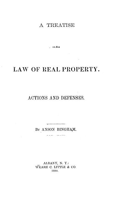 handle is hein.beal/tlwppd0001 and id is 1 raw text is: 




A  TREATISE


LAW   OF  REAL  PROPERTY.






     ACTIONS AND DEFENSES.






       By ANSON BINGIIAV.







          ALBANY, N. Y.:
       WEARE C. LITTLE & CO.
             1880.


