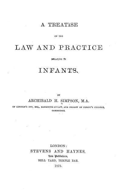 handle is hein.beal/tlwpri0001 and id is 1 raw text is: A TREATISE
ON TAE
LAW AND PRACTICE
TATING 'T
INFANTS.
BY
ARCHIBALD H. SIMPSON, M.A.
OF LINCOLN'S INN, ESQ., BARRISTER-AT-LAW, AND FELLOW OF CHRIST'S COLLEGE,
CAMBRIDGE.

LONDON:
STEVENS AND HAYNES,
latu 1publisbas,
BELL YARD, TEMPLE BAR.
1875.


