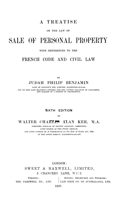handle is hein.beal/tlwsppr0001 and id is 1 raw text is: 







                 A TREATISE


                      ON THE LAW OF



SALE OF PERSONAL PROPERTY


                 WITH REFERENCES TO THE


       FRENCH CODE AND CIVIL LAW






                            BY

           JUDAH PHILIP BENJAMIN
             LATE OF LINCOLN'S INN, ESQUIRE, BARRISTER-AT-LAW,
     ONE OF HER LATE MAJESTY'S COUNSEL FOR THE COUNTY PALATINE OF LANCASTER,
                AND HOLDER OF A PATENT OF PROCEDENCE.






                     SIXTH  EDITION

                            BY


WALTER


('IAIrPXAlAN


KER, A1.A.


    SOMETIME SCHOLAR OF TRINITY COLLEGE, CAMBRIDGE,
         JOINT EDITOR OF THE FIFTH EDITION,
AND JOINT AUTHOR OF A Conmentary on the Sale of Goods Act, 1893,
        OF THE INNER TEMPLE, BARRISTER-AT-LAW.










                LONDON:

SWEET & MAXWELL, LIMITED,

       3 CHANCERY    LANE, W.C.2.


       TORONTO:
THE CARSWELL CO., LTD.


     SYDNEY, MELBOURNE AND BRISBANE:
  | LAW BOOK CO. OF AUSTRALASIA, LTD.

1920.


