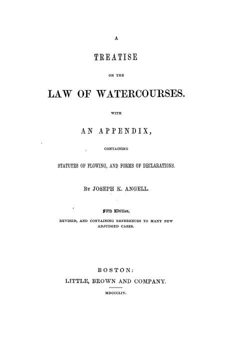 handle is hein.beal/tlwwc0001 and id is 1 raw text is: TREATISE
ON THE
LAW OF WATERCOURSES.
WITH
AN    APPENDIX,
CONTAINING
STATUTES OF FLOWING, AND FORMS OF DECLARATIONS.
By JOSEPU K. ANGELL.
fftb  m'ftforn,
REVISED, AND CONTAINING REFERENCES TO MANY NEW
ADJUDGED CASES.
BOSTON:
LITTLE, BROWN AND COMPANY.
MDCCCLIV.


