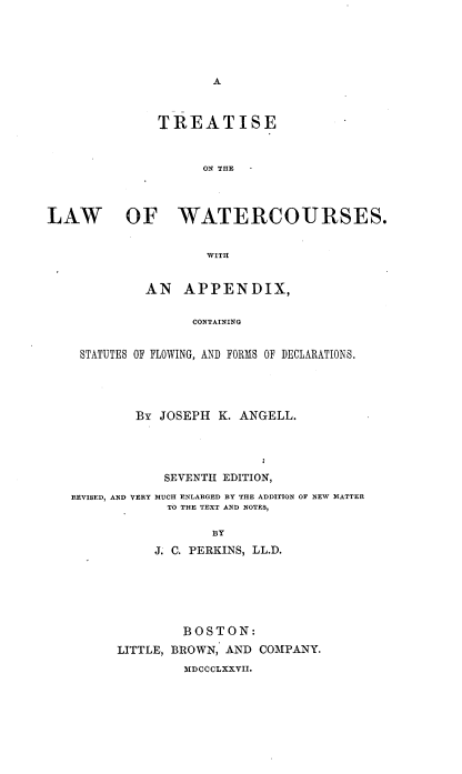handle is hein.beal/tlwwcs0001 and id is 1 raw text is: 





A


              TREATISE



                    ON THE



LAW       OF WATERCOURSES.


                     WITH


             AN   APPENDIX,

                   CONTAINING


    STATUTES OF FLOWING, AND FORMS OF DECLARATIONS.


        By JOSEPH  K. ANGELL.




            SEVENTH EDITION,
REVISED, AND VERY MUCH ENLARGED BY THE ADDITION OF NEW MATTER
            TO THE TEXT AND NOTES,

                  BY
           J. C. PERKINS, LL.D.






               BOSTON:
      LITTLE, BROWN, AND COMPANY.
               MDOCCLXXVII.


