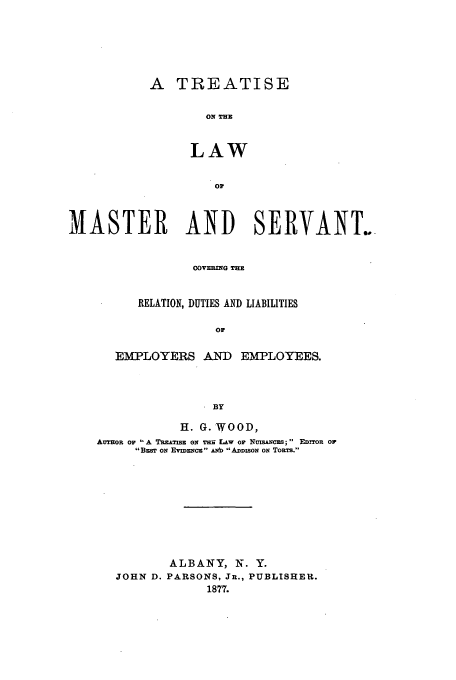 handle is hein.beal/tmaserv0001 and id is 1 raw text is: A TREATISE
ON T=E
LAW
OF

MASTER AND SERVANE.
C0OVERTSG THE
RELATION, DUTIES AND LIABILITIES
OF

EMPLOYERS AND EMPLOYEES.
BY
H. G. WOOD,
AUTMOR or 'A TRzATIS ON TER LAW Or NusANczs;  EDITOR OF
BzsT ON EVIDENCz ANb ADDISON ON TORTS.

ALBANY, N. Y.
JOHN D. PARSONS, JR., PUBLISHER.
1877.


