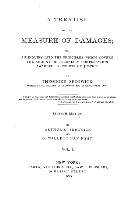 handle is hein.beal/tmeasdi0001 and id is 1 raw text is: A TREATISE
ON THE
MEASURE OF DAMAGES;
OR,
AN INQUIRY INTO THE PRINCIPLES WHICH GOVERN
THE AMOUNT OF PECUNIARY COMPENSATION
AWARDED BY COURTS OF JUSTICE.
BY
THEODORE SEDGWICK,
AUTHOR OF A TREATISE ON STATUTORY AND CONSTITUTIONAL LAW.
Cum pro eo quod interest dubitationes antique in infinitum  products sint, melius nobis visum
est, hujusmodi prolixitatem, prout possibile est, in angustum coarctare.
Cod. De sent. qutes ro quod int. rof. lib. vii, tit. xlvii.
SEVENTH EDITION.
BY
ARTHUR G. SEDGWICK.
AND
G. WILLETT VAN NEST.
VOL. I.
NEW YORK:
BAKER, VOORHIS & CO., LAW PUBLISHERS,
66 NASSAU STREET.
I88o.


