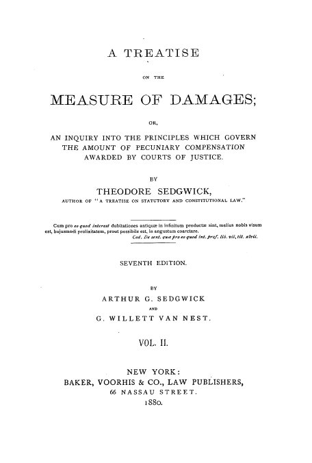 handle is hein.beal/tmeasdi0002 and id is 1 raw text is: A TREATISE
ON THE
MEASURE OF DAMAGES;
OR,
AN INQUIRY INTO THE PRINCIPLES WHICH GOVERN
THE AMOUNT OF PECUNIARY COMPENSATION
AWARDED BY COURTS OF JUSTICE.
BY
THEODORE SEDGWICK,
AUTHOR OF A TREATISE ON STATUTORY AND CONSTITUTIONAL LAW.
Cum pro eo quod interest dubitationes antiqum in infinitum  producte sint, melius nobis visum
est, hujusmodi prolixitatem, prout possibile est, in angustum coarctare.
Cod. De sent. qua fi- to quod int. frof. lib. vii, tit. xivii.
SEVENTH EDITION.
BY
ARTHUR G. SEDGWICK
AND
G. WILLETT VAN NEST.
VOL. II.
NEW YORK:
BAKER, VOORHIS & CO., LAW PUBLISHERS,
66 NASSAU STREET.
i88o.


