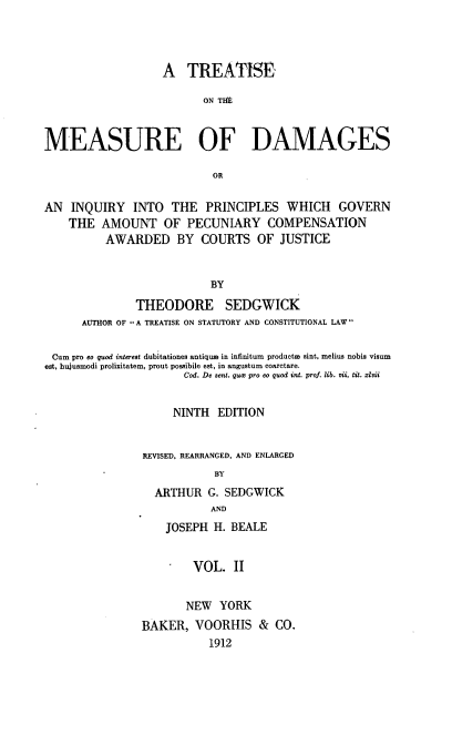 handle is hein.beal/tmeasgi0002 and id is 1 raw text is: A TREATISE
ON T1IE
MEASURE OF DAMAGES
OR
AN INQUIRY INTO THE PRINCIPLES WHICH GOVERN
THE AMOUNT OF PECUNIARY COMPENSATION
AWARDED BY COURTS OF JUSTICE
BY
THEODORE SEDGWICK
AUTHOR OF A TREATISE ON STATUTORY AND CONSTITUTIONAL LAW
Cum pro eo quod interest dubitationes antiqum in infinitum producte sint, melius nobia visum
est, hujusmodi prolixitatem, prout possibile est, in angustum coarctare.
Cod. De sent. quce pro eo quad int. prof. lib. vii, fit. xzlii
NINTH EDITION
REVISED, REARRANGED, AND ENLARGED
BY
ARTHUR G. SEDGWICK
AND
JOSEPH H. BEALE
VOL. II
NEW YORK
BAKER, VOORHIS & CO.
1912



