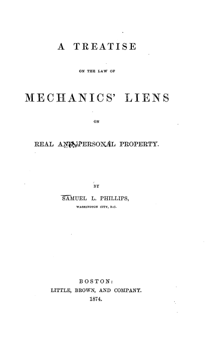 handle is hein.beal/tmechleirp0001 and id is 1 raw text is: 






       A  TREATISE



           ON THE LAW OF




MECHANICS' LIENS


              ON



  REAL A.NPERSONAL PROPERTY.






              BY


  SAMUEL L. PHILLIPS,
     WASHINGTON CITY, D.C.











     BOSTON:
LITTLE, BROWN, AND COMPANY.
        1874.


