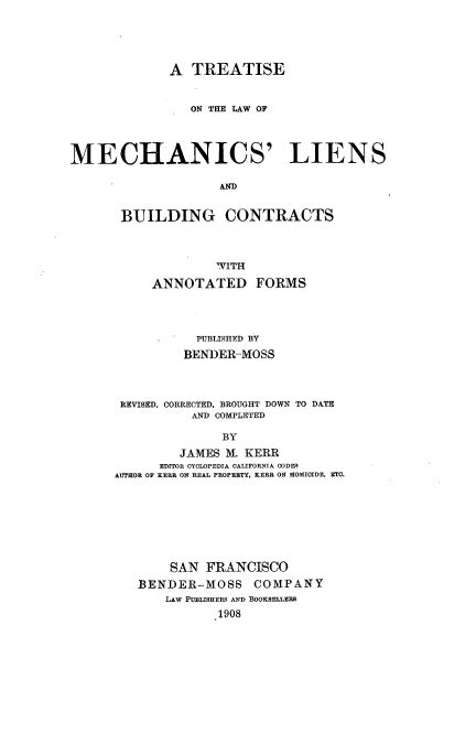 handle is hein.beal/tmechlib0001 and id is 1 raw text is: 





             A  TREATISE


                ON THE LAW OF




MECHANICS' LIENS

                    AN D


       BUILDING CONTRACTS


              WITH

     ANNOTATED FORMS




           PUBLISHED BY
         BENDER-MOSS




 REVISED, CORRECTED, BROUGHT DOWN TO DATE
          AND COMPLETED

              BY
         JAMES M. KERR
      EDITOR CYCLOPEDIA CALIFORNIA OODE9
AUTHOR OF KERR ON REAL PROPERTY, KERR ON HOMICIDE, ETO.


    SAN  FRANCISCO
BENDER-MOSS COMPANY
    LAw PUBLISHERS AND BOOKSELLERS
           1908


