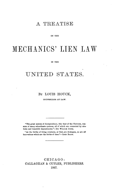handle is hein.beal/tmeclilus0001 and id is 1 raw text is: 







                A TREATISE



                          ON T  IE




MECHANICS' LIEN LAW



                          IN THE


UNITED


STATES.


          By   LOUIS   HOUCK,

              COUNSELLOR AT LAW.








 The great system of Jurisprudence, like that of the Universe, con-
sists of many subordinate systems, all of which are connected by nice
links and beautiful dependencies.-SiR WILLIAM JONES.
As the births of living creatures, at first, are ill-shapen, so are all
innovations which are the births of time.- LonD BACON.








              CHICAGO:
 CALLAGHAN & CUTLER, PUBLISHERS.
                   1867.



