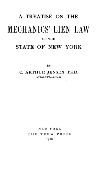 handle is hein.beal/tmeclny0001 and id is 1 raw text is: 



   A  TREATISE ON  THE



MECHANICS' LIEN LAW

           OF THE


   STATE OF  NEW  YORK




            BY


C. ARTHUR JENSEN, PH.D.
     ATTORNEY-AT-LAW















     NEW YORK
   THE TROW PRESS
        1910


