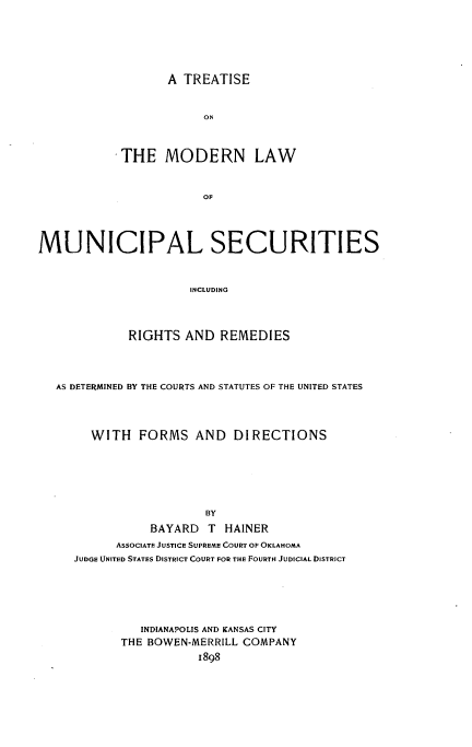 handle is hein.beal/tmodunsc0001 and id is 1 raw text is: 







       A TREATISE



            ON



THE MODERN LAW



            OF


MUNICIPAL SECURITIES



                      INCLUDING




             RIGHTS AND REMEDIES


AS DETERMINED BY THE COURTS AND STATUTES OF THE UNITED STATES




     WITH FORMS AND DIRECTIONS







                     BY

              BAYARD T HAINER
         ASSOCIATE JUSTICE SUPREME COURT OF OKLAHOMA
   JUDGE UNITED STATES DISTRICT COURT FOR THE FOURTH JUDICIAL DISTRICT






            INDIANAPOLIS AND KANSAS CITY
         THE BOWEN-MERRILL COMPANY
                    1898


