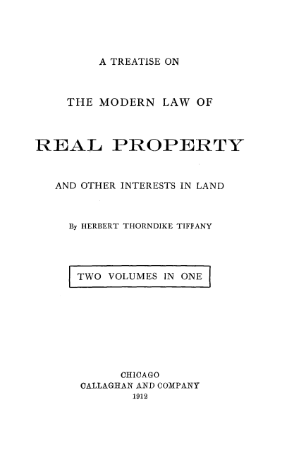 handle is hein.beal/tmoeainla0001 and id is 1 raw text is: A TREATISE ON

THE MODERN LAW OF
REAL PROPERTY
AND OTHER INTERESTS IN LAND
By HERBERT THORNDIKE TIFFANY

TWO VOLUMES IN ONE

CHICAGO
CALLAGHAN AND COMPANY
1912



