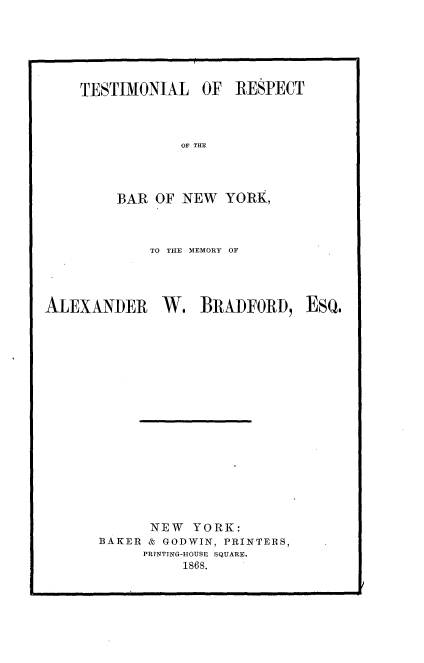 handle is hein.beal/tmrb0001 and id is 1 raw text is: 







TESTIMONIAL OF RESPECT




            OF THE




    BAR  OF NEW   YORK,


             TO THE MEMORY OF




ALEXANDER W. BRADFORD, EsQ.




















             NEW  YORK:
       BAKER & GODWIN, PRINTERS,
            PRINTING-HOUSE SQUARE.
                 1868.


I


