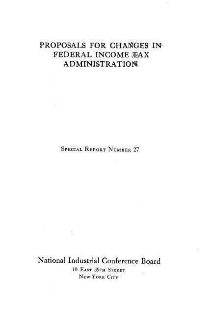 handle is hein.beal/tnad0001 and id is 1 raw text is: 




PROPOSALS   FOR  CHANGES   IN
    FEDERAL   INCOME  LAX
      ADMINISTRATION









      SPECIAL REPORT NUMBER 27













National Industrial Conference Board
        10 EAST 39TH STREET
          NEW YORK CITY


