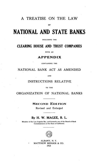 handle is hein.beal/tnastbks0001 and id is 1 raw text is: 





    A TREATISE ON THE LAW

                    OF


NATIONAL AND STATE BANKS

                 INCLUDING THE


  CLEARING HOUSE AND TRUST COMPANIES

                  WITH AN

              APPENDIX


CONTAINING THE


NATIONAL BANK ACT AS


AMENDED


AND


       INSTRUCTIONS RELATIVE

                 TO THE

ORGANIZATION OF NATIONAL BANKS



         SECOND EDT rION
           Revised and Enlarged


         By H. W. MAGEE, B. L.
   Member of the Los Angeles Bar, and formerly one of the Board of Bank
          Commissioners of the State of California





              ALBANY, N. Y.
          MATTHEW BENDER & CO.
                  1913


