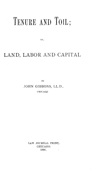 handle is hein.beal/tnetlold0001 and id is 1 raw text is: 







    TENURE AND TOIL;




              OR,





LAND,  LABOR   AND   CAPITAL








               BY

        JOHN GIBBONS, LL.D.,

             CHICAG.O


LAW JOURNAL PRINT,.
   CHICAGO:
     1894.


