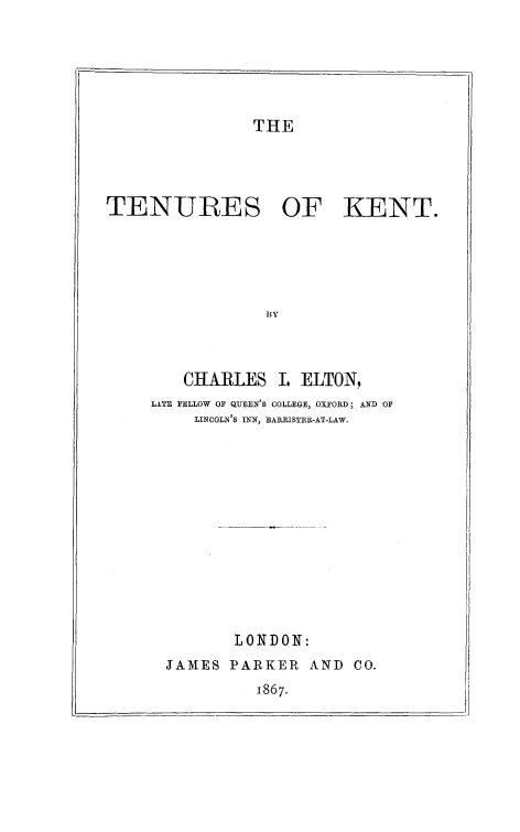 handle is hein.beal/tnkent0001 and id is 1 raw text is: 







THE


TENURES OF KENT.






                 B3Y




        CHARLES I.   ELTON,
     LATE FELLOW OF QUEEN'S COLLEGE, OXFORD; AND OF
          LINCOLN'S INN, BARRISTER-AT-LAW.














              LONDON:
      JAMES  PARKER   AND  CO.
                1867.


I


