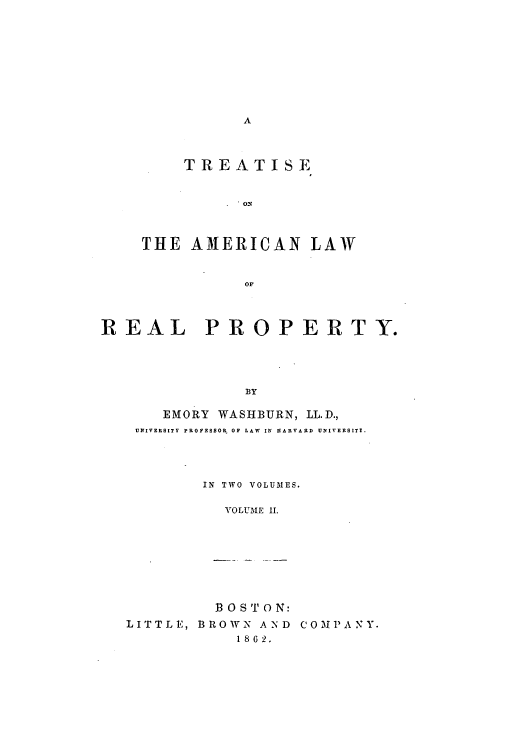 handle is hein.beal/toawrty0002 and id is 1 raw text is: A

TREATISE
THE AMERICAN LAW
OF

REAL PROPERTY.
BY
EMORY WASHBURN, LL.D.,
UNIVERSITY PROFESSOR OF LAW IN HARVARD UNIVERSIT!.

IN TWO VOLUMES.
VOLUME IL1

B 0ST ON:
LITTLE, BROWN AND
1 862.

C 0 M P A N Y.


