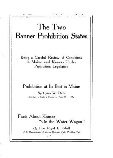 handle is hein.beal/tobrpnst0001 and id is 1 raw text is: 





             The Two

Banner Prohibition States




   Being a Careful Review of Conditions
      in Maine  and  Kansas  Under
           Prohibition Legislation




    Prohibition at Its Best in Maine
             By Cyrus W. Davis
        Secretary of State of Maine for Years 1911-1912




 Facts  About  Kansas
             On   the Water   Wagon
          By Hon. Royal E. Cabell
    U. S. Commissioner of Internal Revenue Under President Taft


