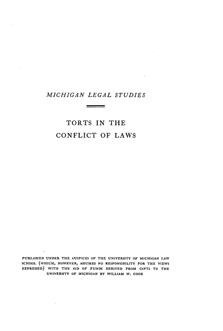 handle is hein.beal/tocontlas0001 and id is 1 raw text is: ï»¿MICHIGAN LEGAL STUDIES
TORTS IN THE
CONFLICT OF LAWS
PUBLISHED UNDER THE AUSPICES OF THE UNIVERSITY OF MICHIGAN LAW
SCHOOL (WHICH, HOWEVER, ASSUMES NO RESPONSIBILITY FOR THE VIEWS
EXPRESSED) WITH THE AID OF FUNDS DERIVED FROM GIFTS TO THE
UNIVERSITY OF MICHIGAN BY WILLIAM W. COOK


