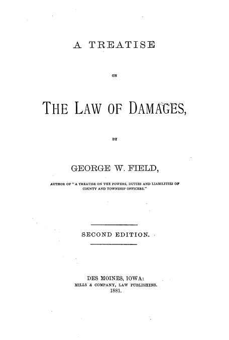 handle is hein.beal/todam0001 and id is 1 raw text is: A TREATISE
ON
THE LAW OF DAMAGES,
BY

GEORGE W. FIELD,
AUTHOR OF A TREATISE ON THE POWERS, DUTIES AND LIABILITIES OF
COUNTY AND TOWNSHIP OFFICERS.
SECOND EDITION.
DES MOINES, IOWA:
MILLS & COMPANY, LAW PUBLISHERS.
1881.


