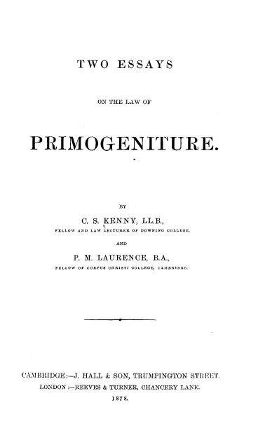 handle is hein.beal/toeylwpgr0001 and id is 1 raw text is: 








           TWO ESSAYS




               ON THE LAW OF






  PRIMOGENITURE.








                   BY

            C. S. KENNY, LL.B.,
      FELLOW AND LAW LECTURER OF DOWNING COLLEGE.

                  AND

          P. M. LAURENCE, B.A.,
      FELLOW OF CORPUS CIRISTI COLLEGE, CAMBRIDGE.
















CAMBRIDGE:-J. HALL & SON, TRUMPINGTON STREET.

   LONDON:-REEVES & TURNER, CHANCERY LANE.

                 187 8.


