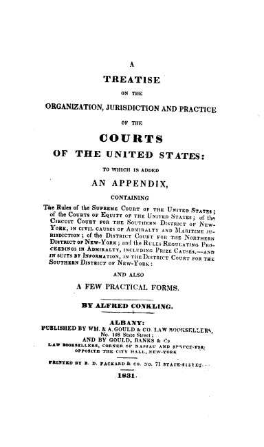 handle is hein.beal/tojpc0001 and id is 1 raw text is: 








A


                TREATISE

                    ON THE

 ORGANIZATION,   JURISDICTION  AND PRACTICE

                     OF THE


               COURTS

   OF THE UNITED STATES:

                TO WHICH IS ADDED

             AN   APPENDIX,

                  CONTAINING
 The Rules of the SUPREME COURT OF THE UNITED STATES*
 of the COURTS OF EQUITY OF THE UNITED STATES; of the
 CIRCUIT COURT FOR THE SOUTHERN DISTRICT OF NEW-
 YORK,  IN CIVIL CAUSES OF ADMIRALTY AND MARITIE JU-
 RISDICTION ; of the DISTRICT COURT FOR THE NORTHERN
 DISTRICT OF NEW-YORK; and the RULES REGULATING PRO-
 CEEDING3 IN ADMIRALTY, INCLUDING PRIZE CAUSES,-AND
 IN SUITS BY INFORMATION, IN THE DISTRICT COURT FOR THE
 SOUTHERN DISTRICT OF NEW-YORK:

                  AND ALSO

         A FEW  PRACTICAL   FORMS.


         BY   ALFRED   CONKLING.


                 ALBANY:
PUBLISHED BY WM. & A. GOULD & CO. LAW ROOKSELLER4,
               No. 108 State Street ;
           AND BY GOULD, BANKS & i,2
  LAW 00KSELLERS, CORNER OF NASSAU AND SPSOCE-7DSg
         OPPOSITE THE CITY HALL, NEW-YORK

  W3L1TED BY B. D. PACEARD & Co. No. 71 STArE-5 EI;1.-

                    1831.


