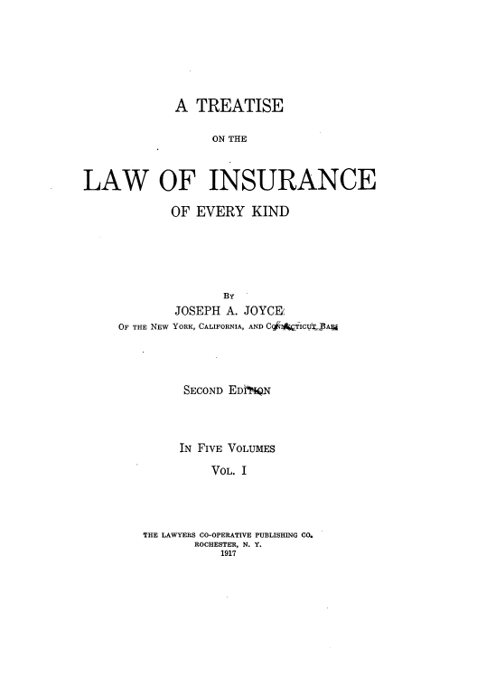 handle is hein.beal/tolainev0001 and id is 1 raw text is: A TREATISE
ON THE
LAW OF INSURANCE

OF EVERY KIND
By'
JOSEPH A. JOYCE'
OF THE NEW YORK, CALIFORNIA, AND CqIATICGlVJArA

SECOND EDNQN
IN FIVE VOLUMES
VOL. I
THE LAWYERS CO-OPERATIVE PUBLISHING CO.
ROCHESTER, N. Y.
1917



