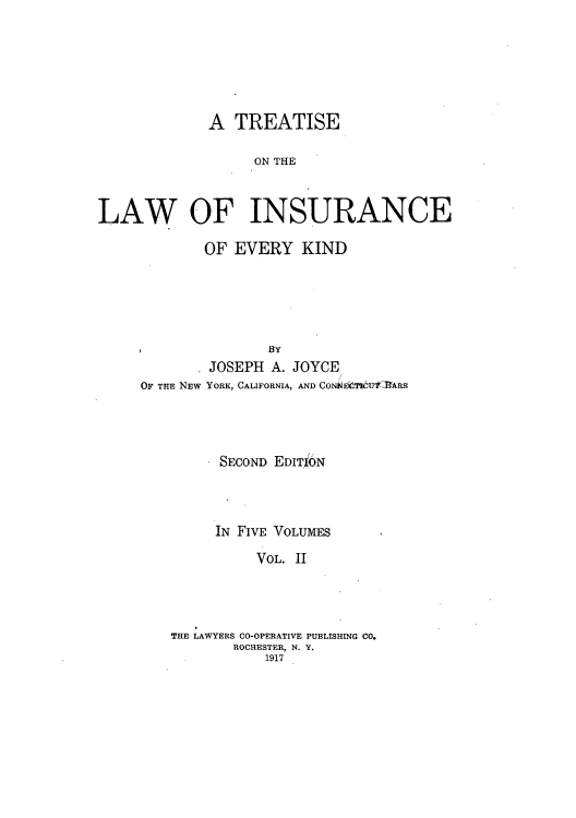 handle is hein.beal/tolainev0002 and id is 1 raw text is: A TREATISE
ON THE
LAW OF INSURANCE

OF EVERY KIND
BY
JOSEPH A. JOYCE
OF THE NEW YORK, CALIFORNIA, AND CONNECI U'fcRRS
SECOND EDITJbN
IN FIVE VOLUMES
VOL. II
THE LAWYERS CO-OPERATIVE PUBLISHING CO.
ROCHESTER, N. Y.
1917


