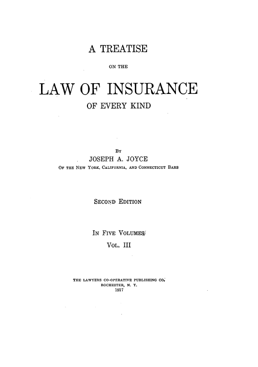 handle is hein.beal/tolainev0003 and id is 1 raw text is: A TREATISE
ON THE
LAW OF INSURANCE

OF EVERY KIND
BY
JOSEPH A. JOYCE
OF THE NEW YORK, CALIFORNIA, AND CONNECTICUT BARS
SECOND EDITION
IN FIVE VOLUMES/
VOL. III
THE LAWYERS CO-OPERATIVE PUBLISHING CO.
ROCHESTER, N. Y.
1917


