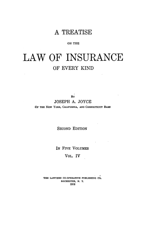 handle is hein.beal/tolainev0004 and id is 1 raw text is: A TREATISE
ON THE
LAW OF INSURANCE

OF EVERY KIND
BY
JOSEPH A. JOYCE
OF THE NEW YORK, CALIFORNIA, AND CONNECTICUT BARS
SECOND EDITION
IN FIVE VOLUMES
VOL. IV
THE LAWYERS CO-OPERATIVE PUBLISHING CO.
ROCHESTER, N. Y.
1918


