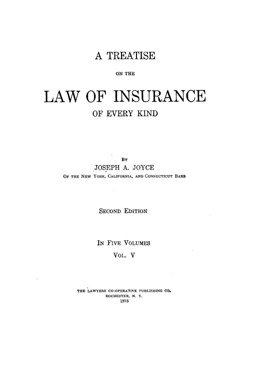 handle is hein.beal/tolainev0005 and id is 1 raw text is: A TREATISE
ON THE
LAW OF INSURANCE

OF EVERY KIND
BY
JOSEPH A. JOYCE
OF THE NEW YORK, CALIFORNIA, AND CONNECTICUT BARS
SECOND EDITION
IN FIVE VOLUMES
VOL. V
THE LAWYERS CO-OPERATIVE PUBLISHING CO.
ROCHESTER, N. Y.
1918


