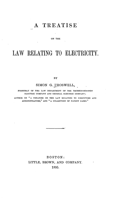 handle is hein.beal/tolatctriy0001 and id is 1 raw text is: A TREATISE
ON THE
LAW RELATING TO ELECTRICITY.
BY
SIMON     G. CROSWELL,
FORMERLY OF THE LAW DEPARTMENT OF THE THOMSON-HOUSTON
ELECTRIC COMPANY AND GENERAL ELECTRIC COMPANY;
AUTHOR OF A TREATISE ON THE LAW RELATING TO EXECUTORS AND
ADMINISTRATORS, AND A COLLECTION OF PATENT CASES.
BOSTON:
LITTLE, BROWN, AND COMPANY.
1895.



