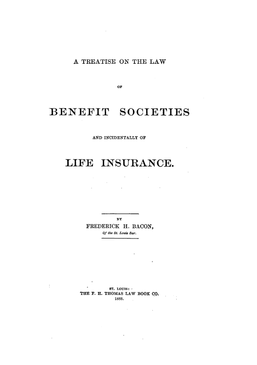 handle is hein.beal/tolbesi0001 and id is 1 raw text is: A TREATISE ON THE LAW

OF
IBENEFIT SOCIETIES
AND INCIDENTALLY OF
LIFE INSURANCE.
BY
FREDERICK H. BACON,
Of the St. Louis Bar.

ST. LOUIS: -
THE F. H. THOMAS LAW BOOK CO.
1888.


