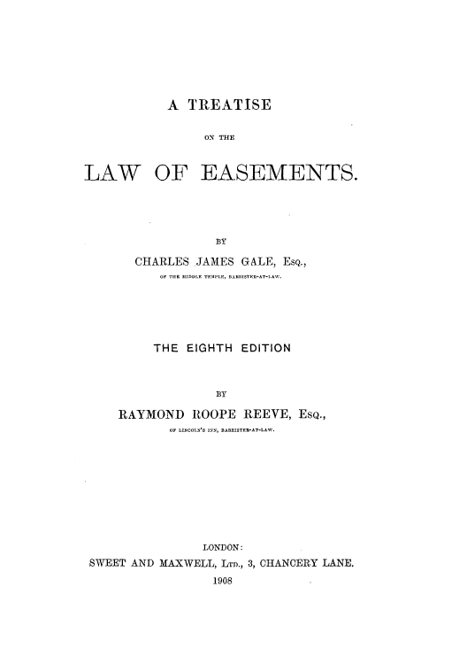handle is hein.beal/tolease0001 and id is 1 raw text is: A TREATISE
ON THE

LAW

OF EASEMENTS.

BY
CHARLES .JAMES GALE, EsQ.,
OF THE MIDDLE TEMPLr, BARRISTER-AT-LAW.

THE EIGHTH EDITION
BY
RAYMOND ROOPE REEVE, EsQ.,
OF LINCOLN'S INN, BABRISTE-AT-LAW.

LONDON:
SWEET AND MAXWELL, LTD., 3, CHANCERY LANE.
1908


