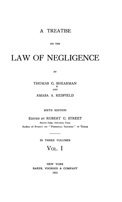 handle is hein.beal/tolence0001 and id is 1 raw text is: A TREATISE
ON THE
LAW OF NEGLIGENCE
BY

THOMAS

G. SHEARMAN
AN
AND

AMASA A. REDFIELD
SIXTH EDITION
EDITED BY ROBERT G. STREET
District Judge, Galveston, Texas
Author of STREET ON  PERSONAL INJURIES  IN TEXAS
IN THREE VOLUMES
VOL. I
NEW YORK
BAKER, VOORHIS & COMPANY
1913


