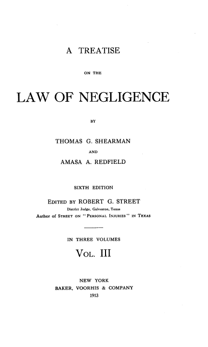 handle is hein.beal/tolence0003 and id is 1 raw text is: A TREATISE
ON THE
LAW OF NEGLIGENCE
BY

THOMAS G. SHEARMAN
AND
AMASA A. REDFIELD

SIXTH EDITION
EDITED BY ROBERT G. STREET
District Judge, Galveston, Texas
Author of STREET ON  PERSONAL INJURIES  IN TEXAS
IN THREE VOLUMES
VOL. III
NEW YORK
BAKER, VOORHIS & COMPANY
1913



