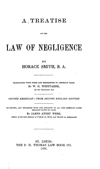 handle is hein.beal/toligence0001 and id is 1 raw text is: A TREATISE
ON TEE
LAW OF NEGLIGENCE
BY
HORACE SMITH, B. A.
ELABORATED WITH NOTES AND REFERENCES TO AMERICAN CASES.
By W. H. WHITTAKER,
Of the Cincinnati Bar.
SECOND AMERICAN-FROM SECOND ENGLISH EDITION.
RE-EDITED, AND ENLARGED WITH THE CITATION OF ALL THE AMERICAN CASES
BROUGHT DOWN TO DATE.
By JAMES AVERY WEBB,
Editor of the last editions of Pollock on Torts and Burrill on Assignment.
ST. LOUIS:
THE F. H. THOMAS LAW BOOK CO.
1896.


