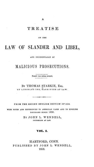 handle is hein.beal/tolos0001 and id is 1 raw text is: A

TREATISE
ON THE
LAW OF SLANDER AND LIBEL,
AND INCIDENTALLY OF
MALICIOUS PROSECUTIONS.
Nescit vox missa reverti.
BY THOMAS STARKIE, EsQ.
OF LINCOLN'S INN, BARRISTER AT LAW.
FROM THE SECOND ENGLISH EDITION OF 1830.
WITH NOTES AND REFERENCES TO AMERICAN CASES AND TO ENGLISH
DECISIONS SINCE 1830.
BY JOHN L. WENDELL,
COUNSELLOR AT LAW.
VOL. I.
HARTFORD, CONN.
PUBLISHED BY JOHN L. WENDELL,
1858.


