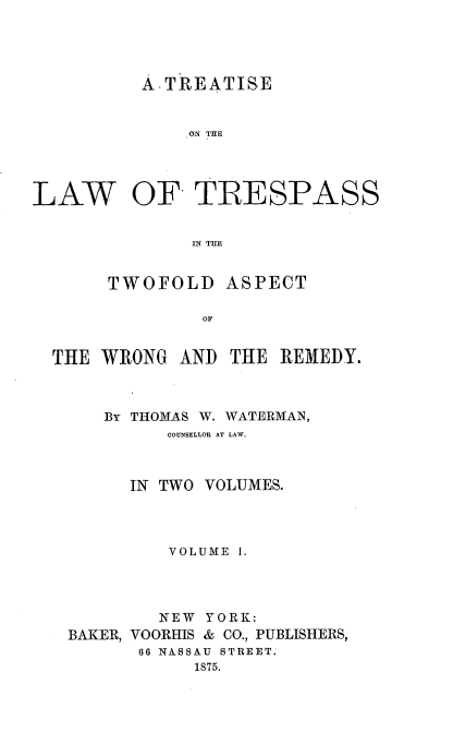 handle is hein.beal/tolpasswr0001 and id is 1 raw text is: A.TREATISE

ON~ THE

LAW

OF

TRESPASS

IN THE
TWOFOLD ASPECT
OF

THE WRONG AND THE REMEDY.
By THOMAS W. WATERMAN,
COUNSELLOR AT LAW.
IN TWO VOLUMES.
VOLUME 1.
NEW YORK:
BAKER, VOORHIS & CO., PUBLISHERS,
66 NASSAU STREET.
1875.


