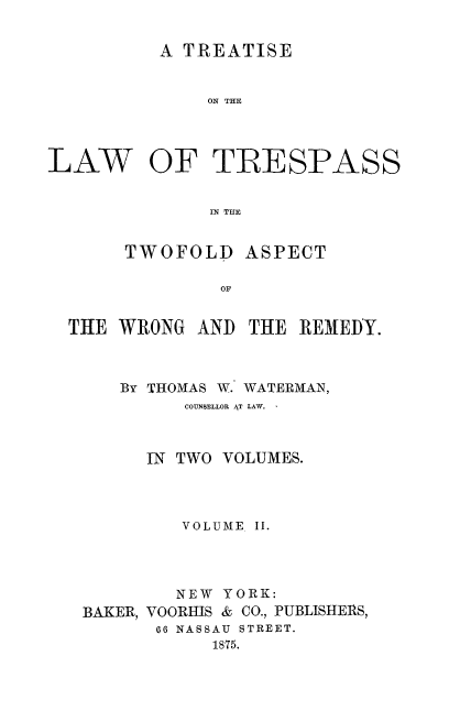 handle is hein.beal/tolpasswr0002 and id is 1 raw text is: A TREATISE
ON THE
LAW OF TRESPASS
IN THE
TWOFOLD ASPECT
OF
THE WRONG AND THE REMEDY.

By THOMAS W. WATERMAN,
COUNSELLOR AT LAW.
IN TWO VOLUMES.
VOLUME II.
NEW YORK:
BAKER, VOORHIS & CO., PUBLISHERS,
66 NASSAU STREET.
1875.


