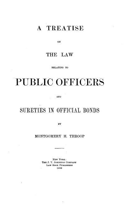 handle is hein.beal/tolpub0001 and id is 1 raw text is: A TREATISE

ON
THE LAW
RELATING TO
PUBLIC OFFICERS
AND
SURETIES IN OFFICIAL BONDS
BY
MONTGOMERY H. THROOP
NEW YORK:
THE J. Y. *JOHNSTON COMPANY
LAW BOOK PUBLISHERS
1892


