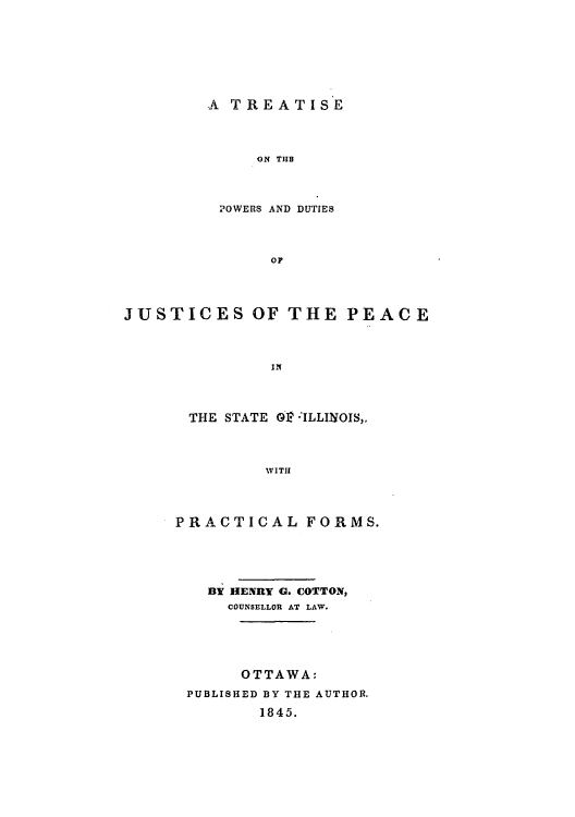 handle is hein.beal/tondutjp0001 and id is 1 raw text is: A TREATISE
ON THB
20WERS AND DUTIES
oF

JUSTICES OF THE PEACE
IN
THE STATE Gl? :ILLINOIS,.
WITH

PRACTICAL FORMS.
BY HENRY G. COTTON,
COUNSELLOR AT LAW.
OTTAWA:
PUBLISHED BY THE AUTHOR.
1845.


