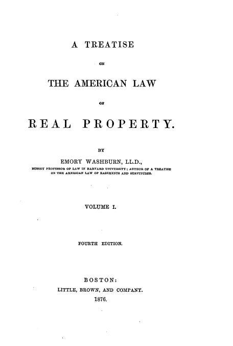 handle is hein.beal/tonlarpy0001 and id is 1 raw text is: A TREATISE
THE AMERICAN LAW
REAL PROPERTY.
BY
EMORY WASHBURN, LL.D.,
BUSSEY PROFESSOR OF LAW IN HARVARD UNIVERSITY; AUTHOR OF A TREATISE
ON THE AlERICAN LAW OR EASEMENTS AND SERVITUDES.
VOLUME I.
FOURTH EDITION.
BOSTON:
LITTLE, BROWN, AND COMPANY.
1876.


