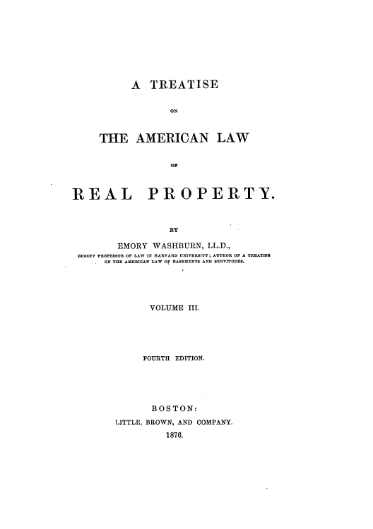 handle is hein.beal/tonlarpy0003 and id is 1 raw text is: A TREATISE
ON
THE AMERICAN LAW
OF

REAL PROPERTY.
BY
EMORY WASHBURN, LL.D.,
BUSSEY PROFESSOR OF LAW IN HARVARD UNIVERSITY; AUTHOR OF A TREATISB
ON THE AMERICAN LAW OF EASEMENTS AND SERVITUDES.
VOLUME III.
FOURTH EDITION.
BOSTON:
LITTLE, BROWN, AND COMPANY.
1876.


