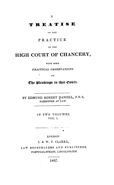handle is hein.beal/tonpothc0001 and id is 1 raw text is: A

TREATISE
ON THE
PRACTICE
OF TIIE

HIGH COURT OF CHANCERY,
WITH SOME
PRACTICAL OBSERVATIONS
ON
Efie Vleabingo in tat Court.
BY EDMUND ROBERT DANIELL, F.R.S.
BARRISTER AT LAW.
IN TWO VOLUMES.
VOL. I.
LONDON:
J. & W. T. CLARKE,
LAW BOOKSELLERS AND PUBLISHERS,
PORTUGAL-STREET, LINCOLN'S-INN.

1837.


