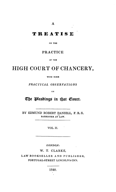 handle is hein.beal/tonpothc0002 and id is 1 raw text is: A

TREATISE
ON THE
PRACTICE
OF THE

HIGH COURT OF CHANCERY,
WITH SOME
PRACTICAL OBSERVATIONS
ON

Zbe vItabfngo in that Q1ourt.
BY EDMUND ROBERT DANIELL, F. R. S.
BARRISTER AT LAW.
VOL. II.

LONDON:
W. T. CLARKE,
LAW BOOKSELLER AND PUBLISHER,
PORTUGAL-STREET LINCOLN'S-INN.
1840.


